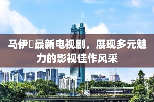 马伊琍最新电视剧，展现多元魅力的影视佳作风采