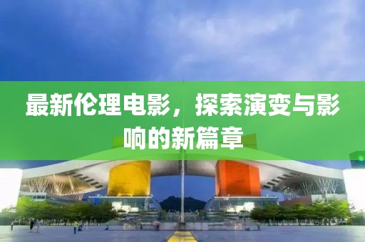 最新伦理电影，探索演变与影响的新篇章