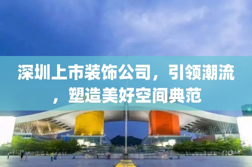 深圳上市装饰公司，引领潮流，塑造美好空间典范