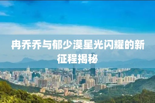 冉乔乔与郁少漠星光闪耀的新征程揭秘