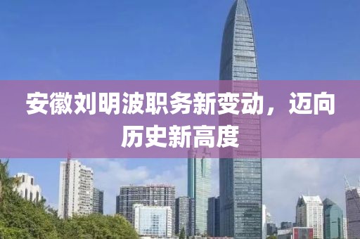 安徽刘明波职务新变动，迈向历史新高度
