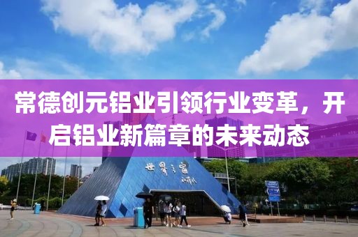 常德创元铝业引领行业变革，开启铝业新篇章的未来动态