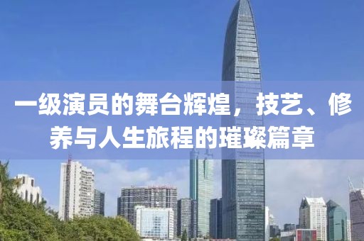 一级演员的舞台辉煌，技艺、修养与人生旅程的璀璨篇章