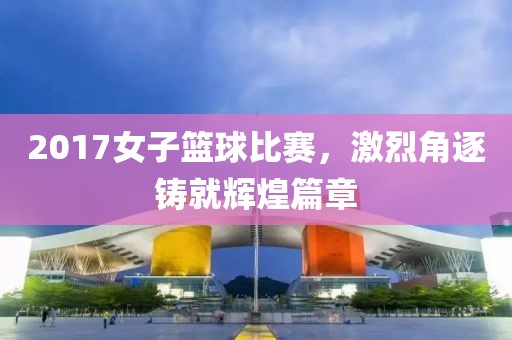 2017女子篮球比赛，激烈角逐铸就辉煌篇章