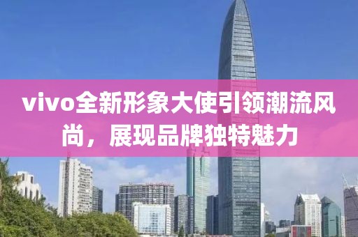 vivo全新形象大使引领潮流风尚，展现品牌独特魅力