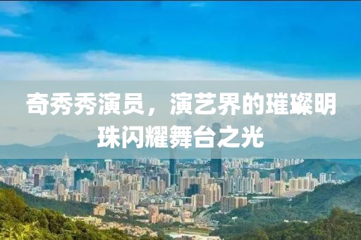 奇秀秀演员，演艺界的璀璨明珠闪耀舞台之光