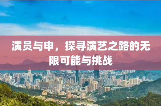 演员与申，探寻演艺之路的无限可能与挑战