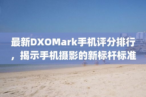 最新DXOMark手机评分排行，揭示手机摄影的新标杆标准