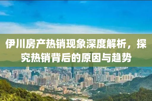 伊川房产热销现象深度解析，探究热销背后的原因与趋势