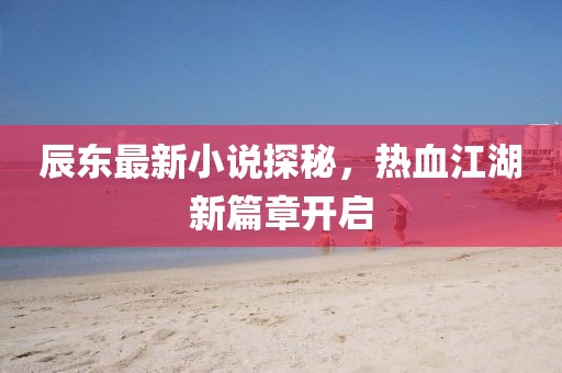 辰东最新小说探秘，热血江湖新篇章开启