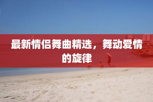最新情侣舞曲精选，舞动爱情的旋律
