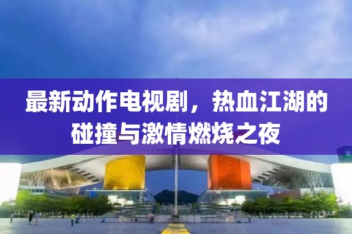 最新动作电视剧，热血江湖的碰撞与激情燃烧之夜