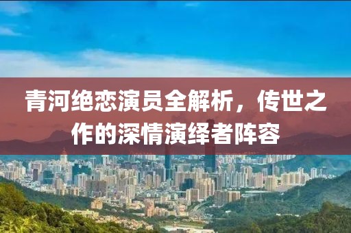 青河绝恋演员全解析，传世之作的深情演绎者阵容