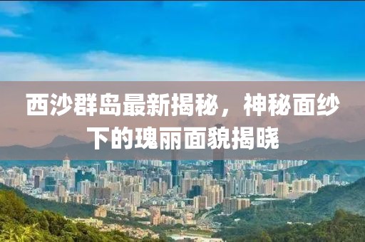 西沙群岛最新揭秘，神秘面纱下的瑰丽面貌揭晓