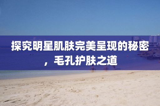 探究明星肌肤完美呈现的秘密，毛孔护肤之道