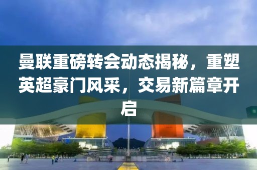 曼联重磅转会动态揭秘，重塑英超豪门风采，交易新篇章开启