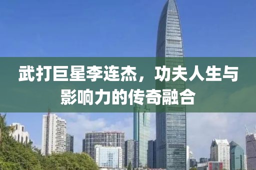 武打巨星李连杰，功夫人生与影响力的传奇融合