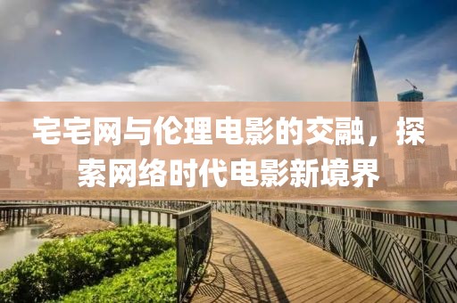 宅宅网与伦理电影的交融，探索网络时代电影新境界