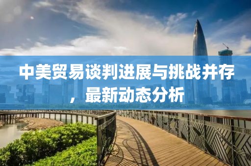 中美贸易谈判进展与挑战并存，最新动态分析
