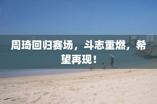 周琦回归赛场，斗志重燃，希望再现！