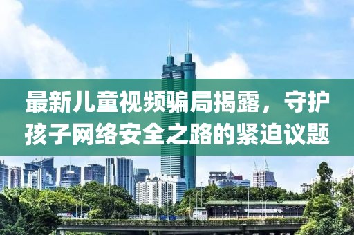 最新儿童视频骗局揭露，守护孩子网络安全之路的紧迫议题