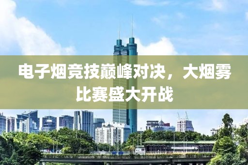 电子烟竞技巅峰对决，大烟雾比赛盛大开战