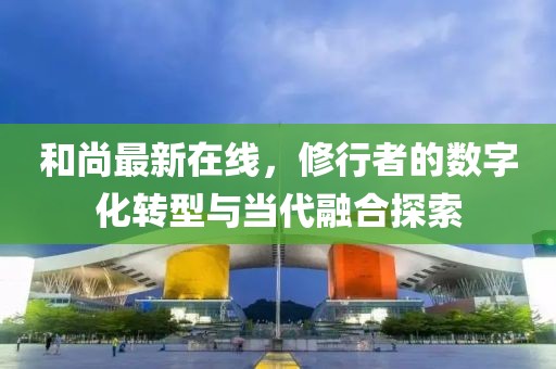 和尚最新在线，修行者的数字化转型与当代融合探索