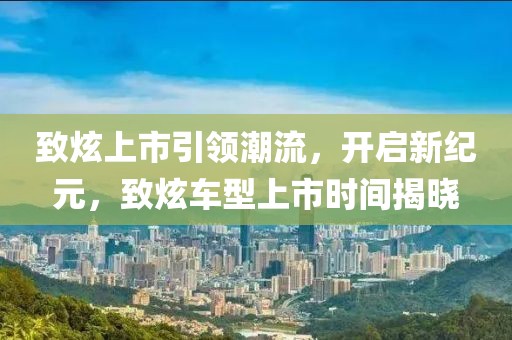 致炫上市引领潮流，开启新纪元，致炫车型上市时间揭晓