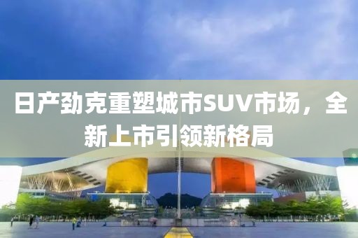 日产劲克重塑城市SUV市场，全新上市引领新格局