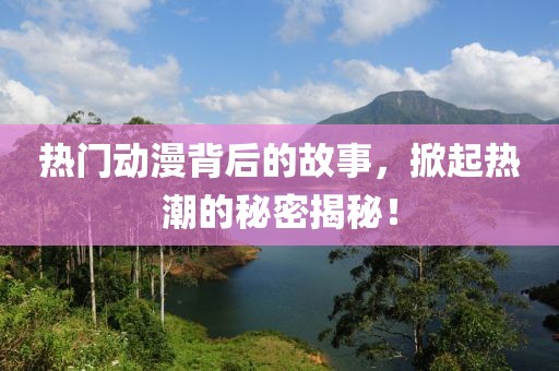 热门动漫背后的故事，掀起热潮的秘密揭秘！