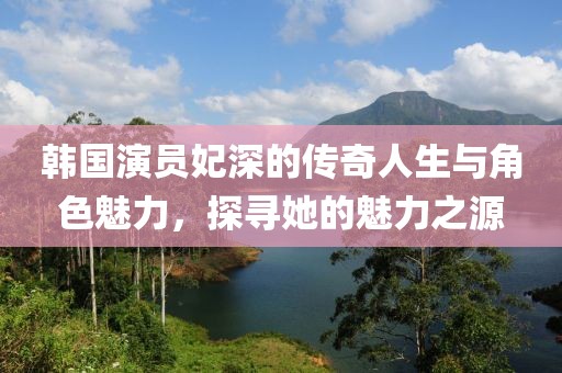 韩国演员妃深的传奇人生与角色魅力，探寻她的魅力之源