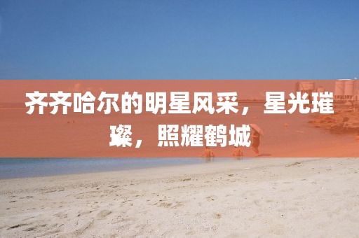 齐齐哈尔的明星风采，星光璀璨，照耀鹤城