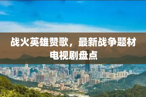 战火英雄赞歌，最新战争题材电视剧盘点