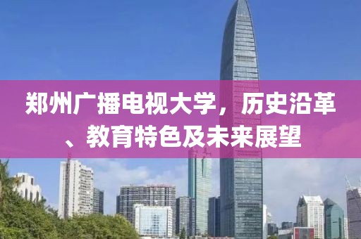 郑州广播电视大学，历史沿革、教育特色及未来展望