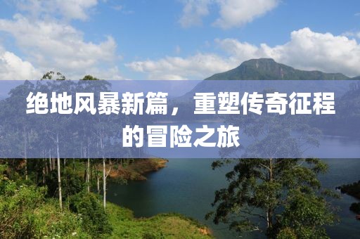 绝地风暴新篇，重塑传奇征程的冒险之旅
