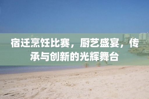 宿迁烹饪比赛，厨艺盛宴，传承与创新的光辉舞台