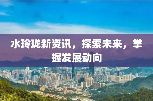 水玲珑新资讯，探索未来，掌握发展动向