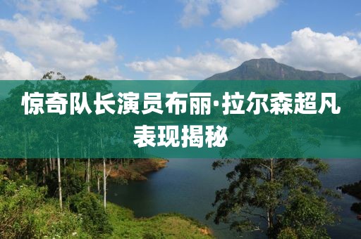 惊奇队长演员布丽·拉尔森超凡表现揭秘