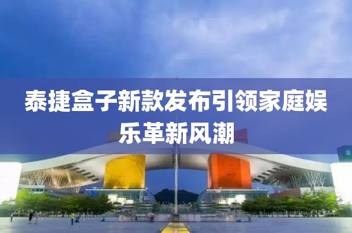 泰捷盒子新款发布引领家庭娱乐革新风潮