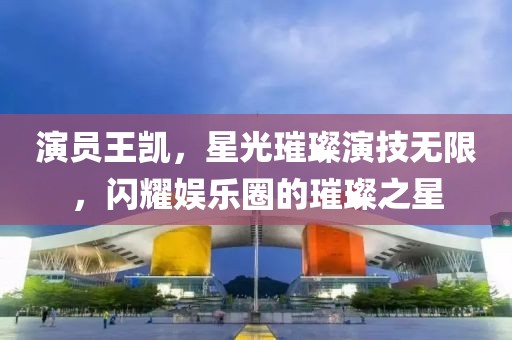 演员王凯，星光璀璨演技无限，闪耀娱乐圈的璀璨之星