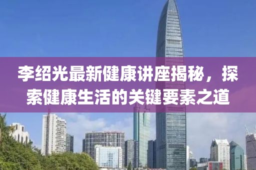 李绍光最新健康讲座揭秘，探索健康生活的关键要素之道