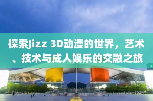探索Jizz 3D动漫的世界，艺术、技术与成人娱乐的交融之旅