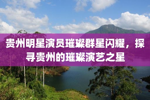 贵州明星演员璀璨群星闪耀，探寻贵州的璀璨演艺之星