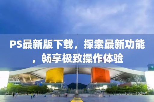 PS最新版下载，探索最新功能，畅享极致操作体验