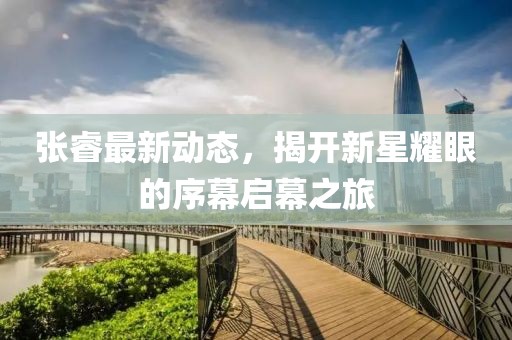 张睿最新动态，揭开新星耀眼的序幕启幕之旅
