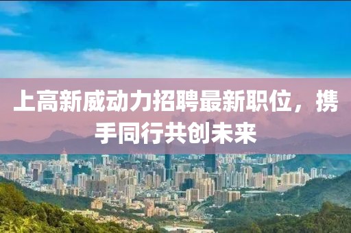 上高新威动力招聘最新职位，携手同行共创未来
