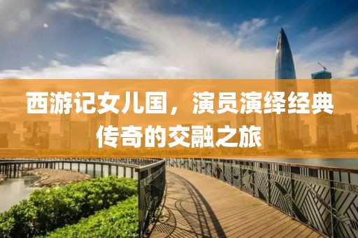 西游记女儿国，演员演绎经典传奇的交融之旅