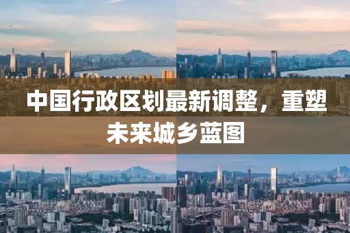 中国行政区划最新调整，重塑未来城乡蓝图