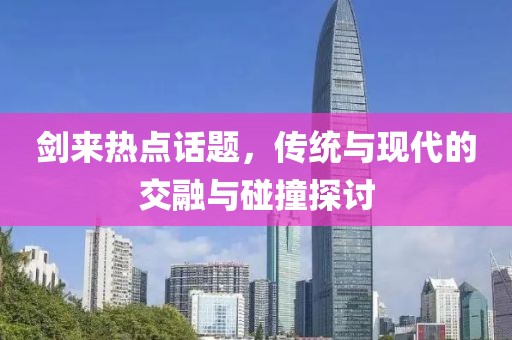 剑来热点话题，传统与现代的交融与碰撞探讨