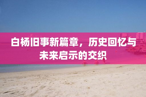 白杨旧事新篇章，历史回忆与未来启示的交织